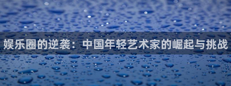 太阳成集团tyc9728：娱乐圈的逆袭：中国年轻艺术家的崛起与挑战